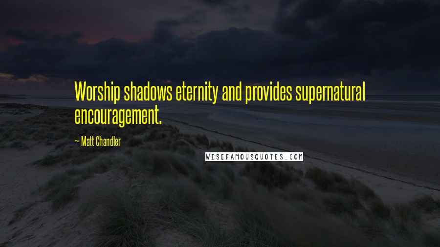 Matt Chandler Quotes: Worship shadows eternity and provides supernatural encouragement.