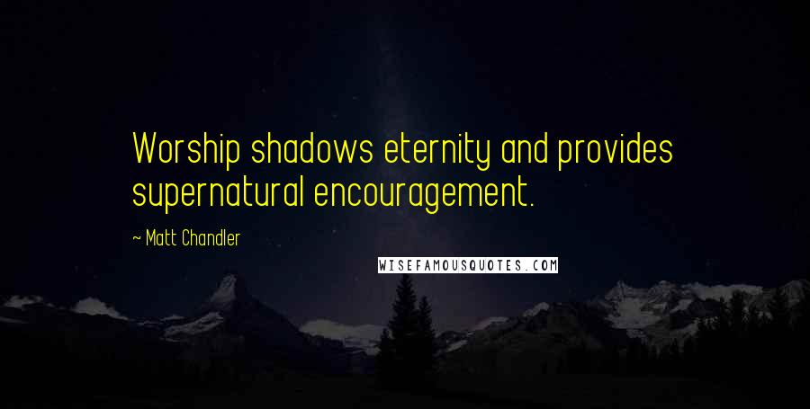 Matt Chandler Quotes: Worship shadows eternity and provides supernatural encouragement.