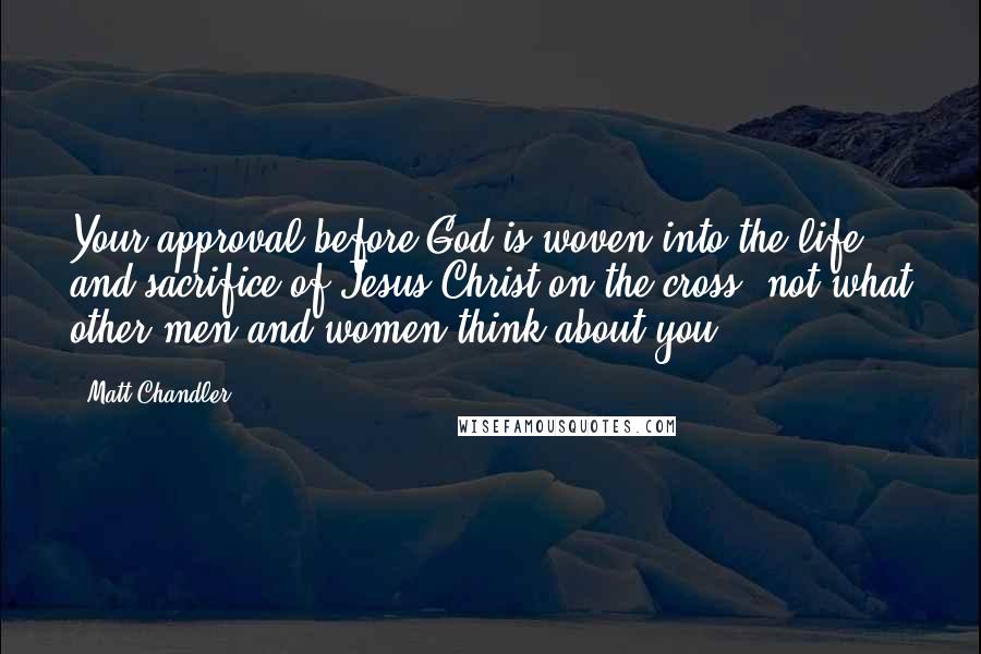 Matt Chandler Quotes: Your approval before God is woven into the life and sacrifice of Jesus Christ on the cross, not what other men and women think about you.