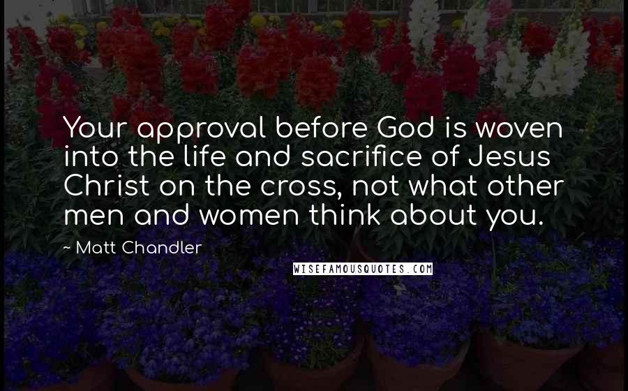 Matt Chandler Quotes: Your approval before God is woven into the life and sacrifice of Jesus Christ on the cross, not what other men and women think about you.