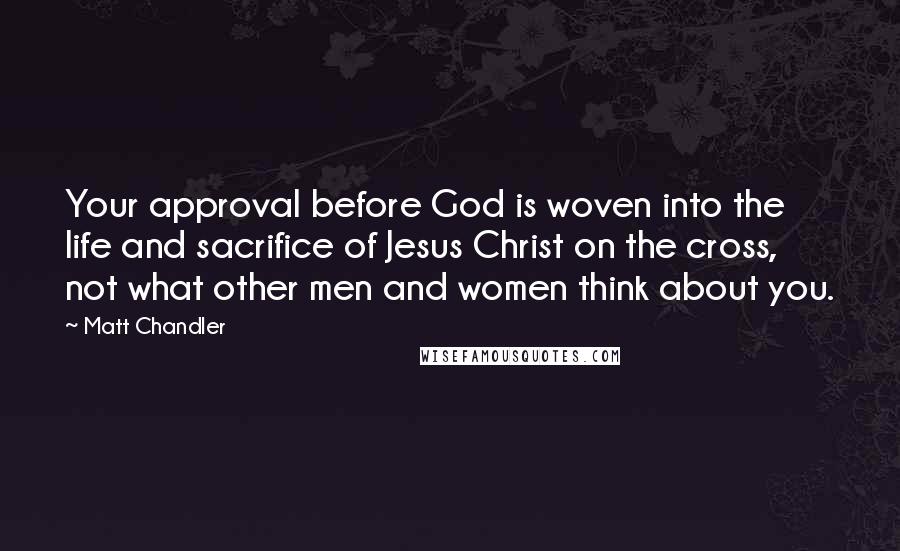 Matt Chandler Quotes: Your approval before God is woven into the life and sacrifice of Jesus Christ on the cross, not what other men and women think about you.