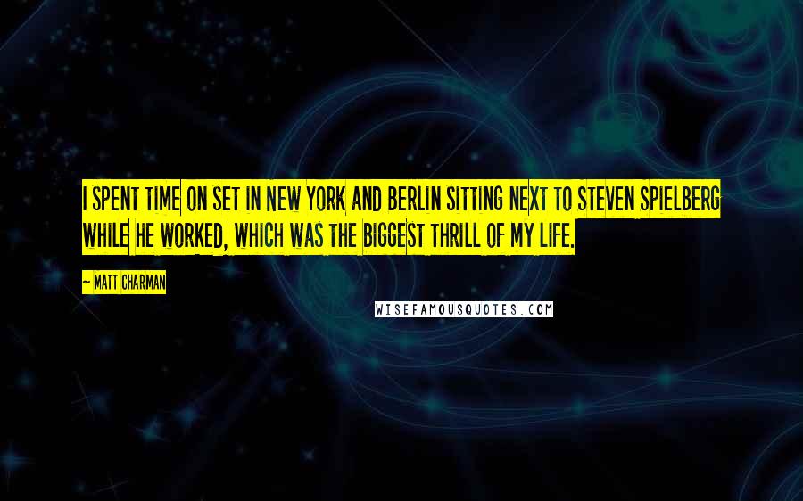 Matt Charman Quotes: I spent time on set in New York and Berlin sitting next to Steven Spielberg while he worked, which was the biggest thrill of my life.