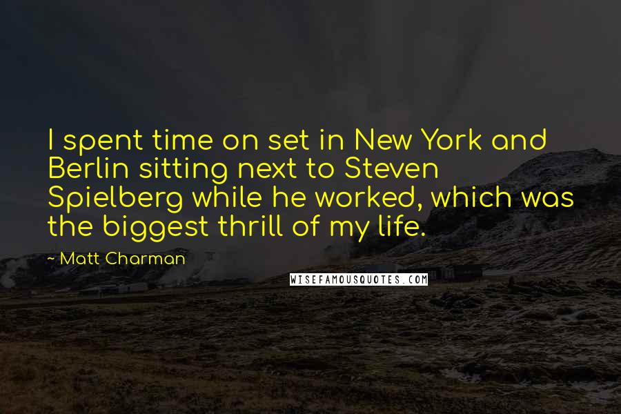 Matt Charman Quotes: I spent time on set in New York and Berlin sitting next to Steven Spielberg while he worked, which was the biggest thrill of my life.