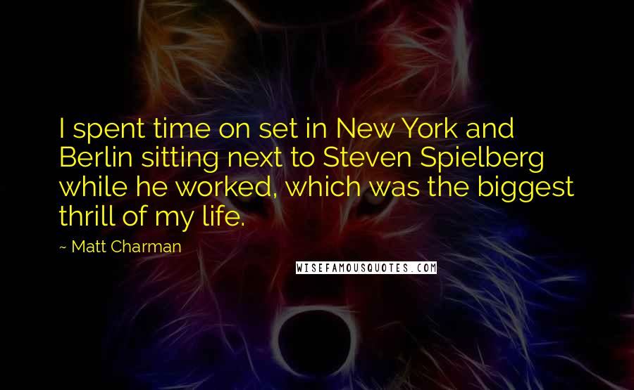 Matt Charman Quotes: I spent time on set in New York and Berlin sitting next to Steven Spielberg while he worked, which was the biggest thrill of my life.