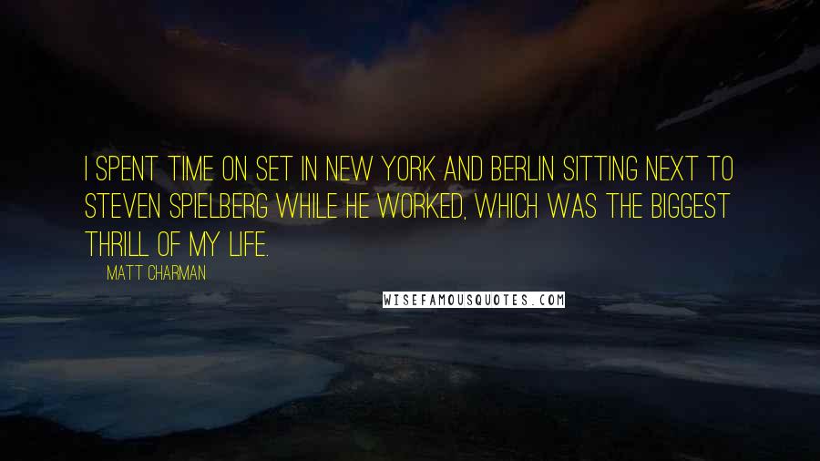 Matt Charman Quotes: I spent time on set in New York and Berlin sitting next to Steven Spielberg while he worked, which was the biggest thrill of my life.