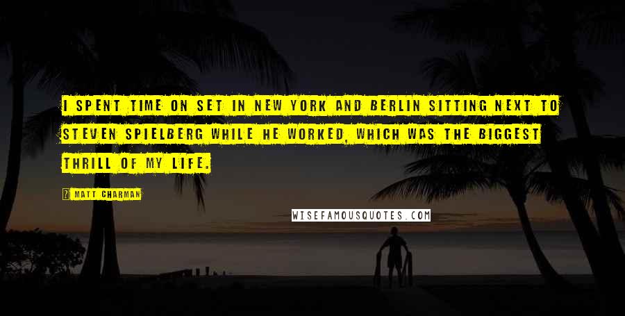 Matt Charman Quotes: I spent time on set in New York and Berlin sitting next to Steven Spielberg while he worked, which was the biggest thrill of my life.