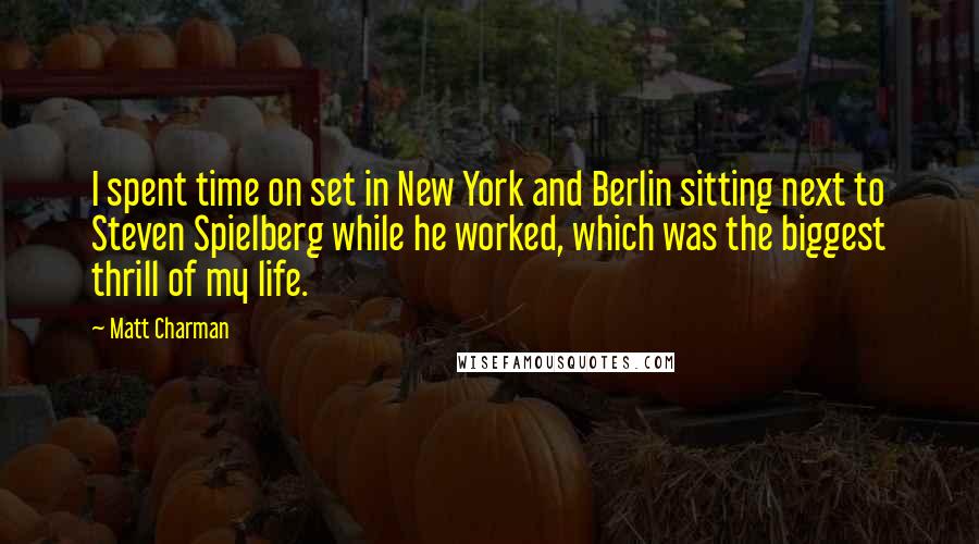 Matt Charman Quotes: I spent time on set in New York and Berlin sitting next to Steven Spielberg while he worked, which was the biggest thrill of my life.