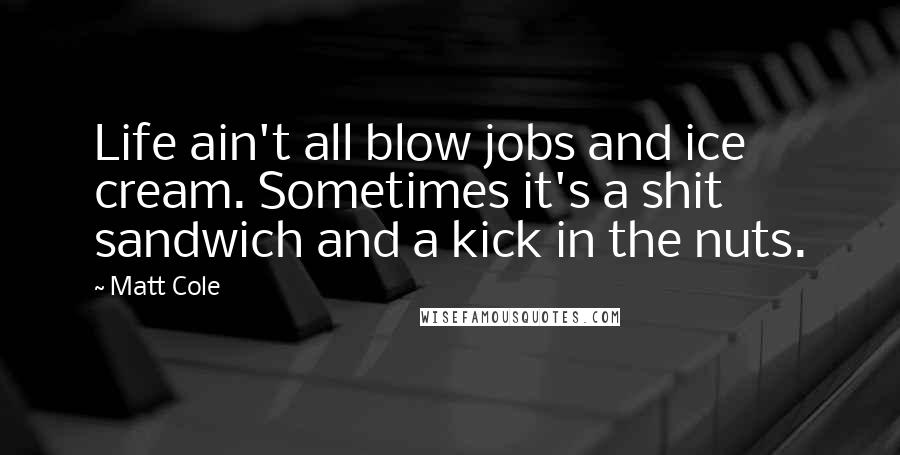 Matt Cole Quotes: Life ain't all blow jobs and ice cream. Sometimes it's a shit sandwich and a kick in the nuts.