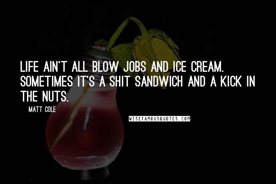 Matt Cole Quotes: Life ain't all blow jobs and ice cream. Sometimes it's a shit sandwich and a kick in the nuts.