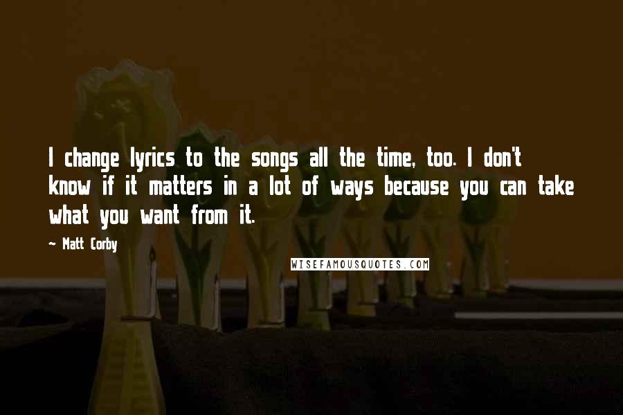 Matt Corby Quotes: I change lyrics to the songs all the time, too. I don't know if it matters in a lot of ways because you can take what you want from it.