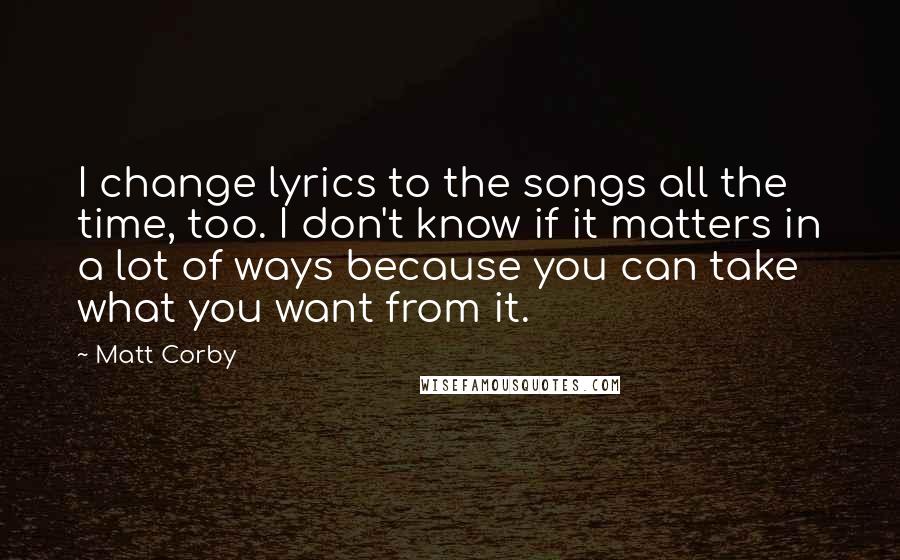 Matt Corby Quotes: I change lyrics to the songs all the time, too. I don't know if it matters in a lot of ways because you can take what you want from it.