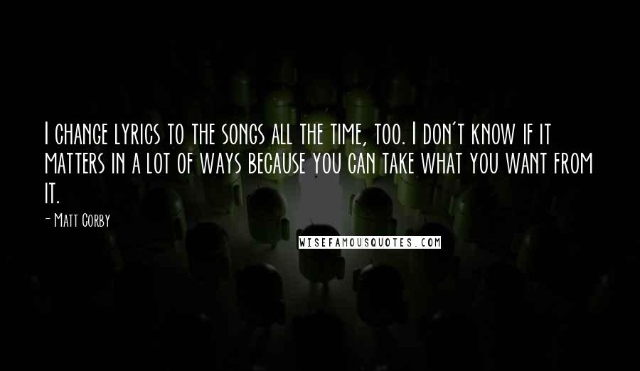 Matt Corby Quotes: I change lyrics to the songs all the time, too. I don't know if it matters in a lot of ways because you can take what you want from it.