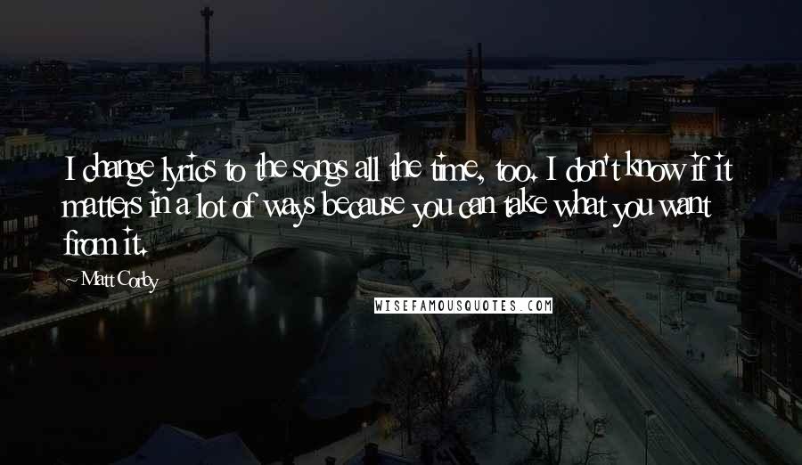 Matt Corby Quotes: I change lyrics to the songs all the time, too. I don't know if it matters in a lot of ways because you can take what you want from it.