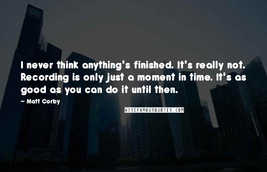 Matt Corby Quotes: I never think anything's finished. It's really not. Recording is only just a moment in time. It's as good as you can do it until then.