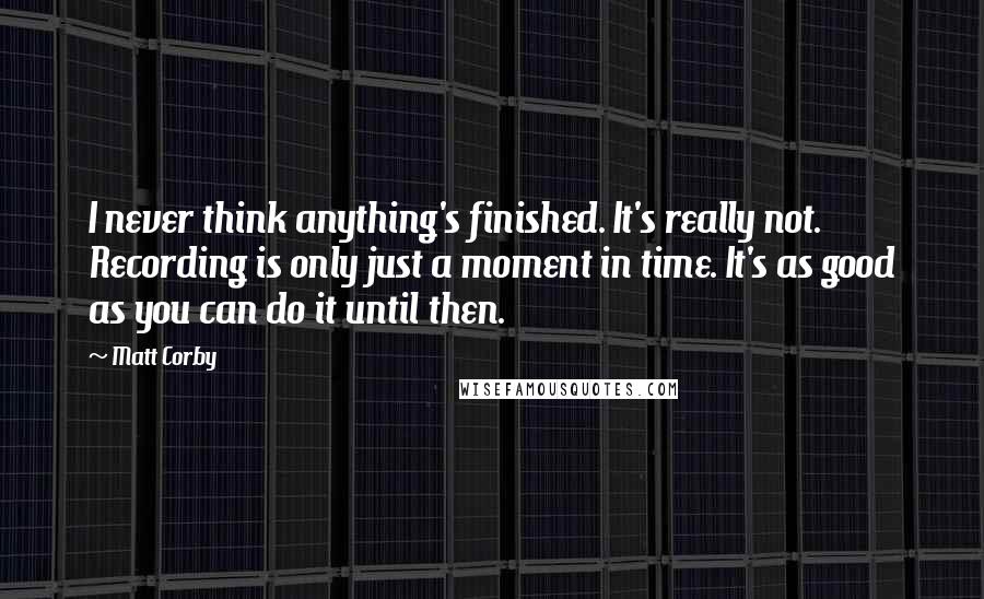 Matt Corby Quotes: I never think anything's finished. It's really not. Recording is only just a moment in time. It's as good as you can do it until then.