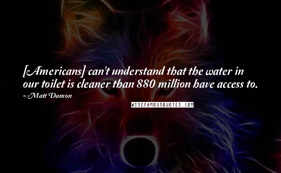 Matt Damon Quotes: [Americans] can't understand that the water in our toilet is cleaner than 880 million have access to.