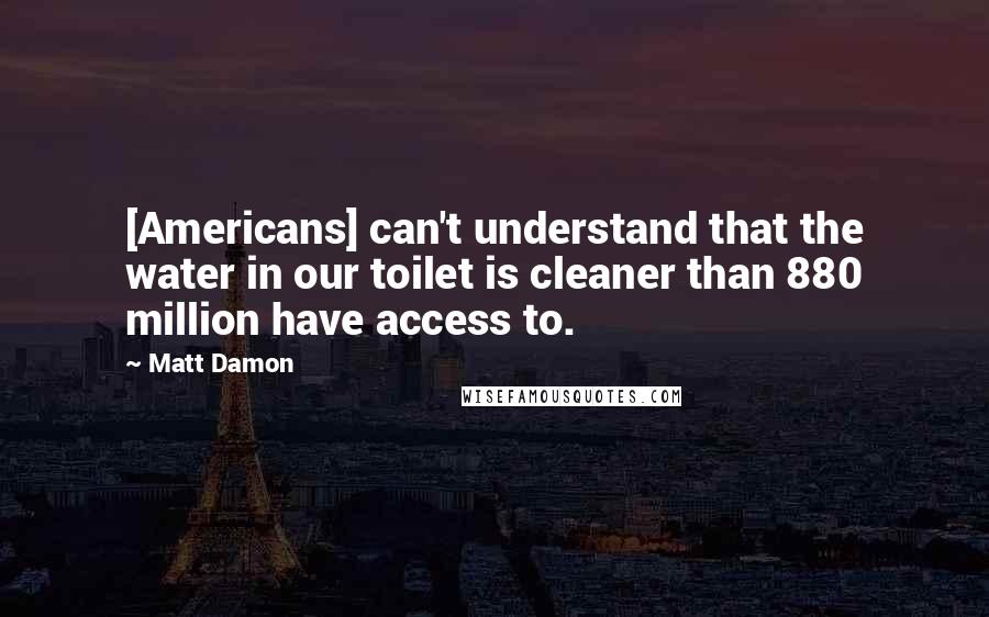 Matt Damon Quotes: [Americans] can't understand that the water in our toilet is cleaner than 880 million have access to.