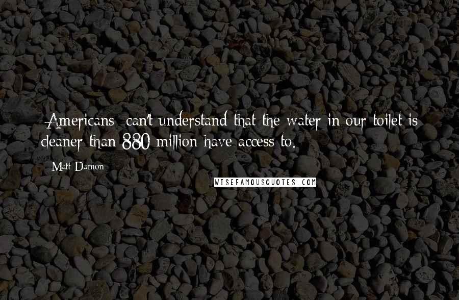 Matt Damon Quotes: [Americans] can't understand that the water in our toilet is cleaner than 880 million have access to.