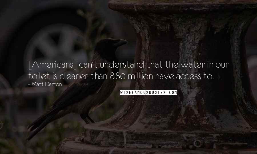 Matt Damon Quotes: [Americans] can't understand that the water in our toilet is cleaner than 880 million have access to.