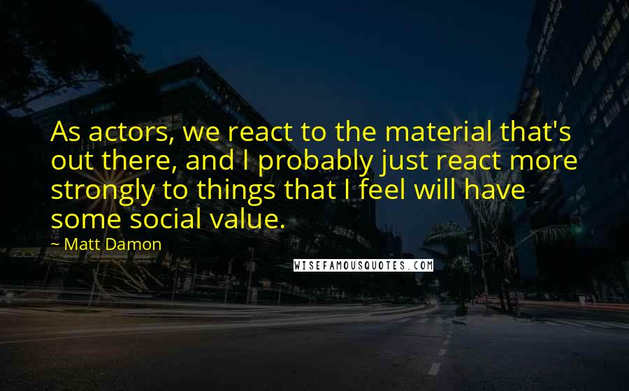 Matt Damon Quotes: As actors, we react to the material that's out there, and I probably just react more strongly to things that I feel will have some social value.