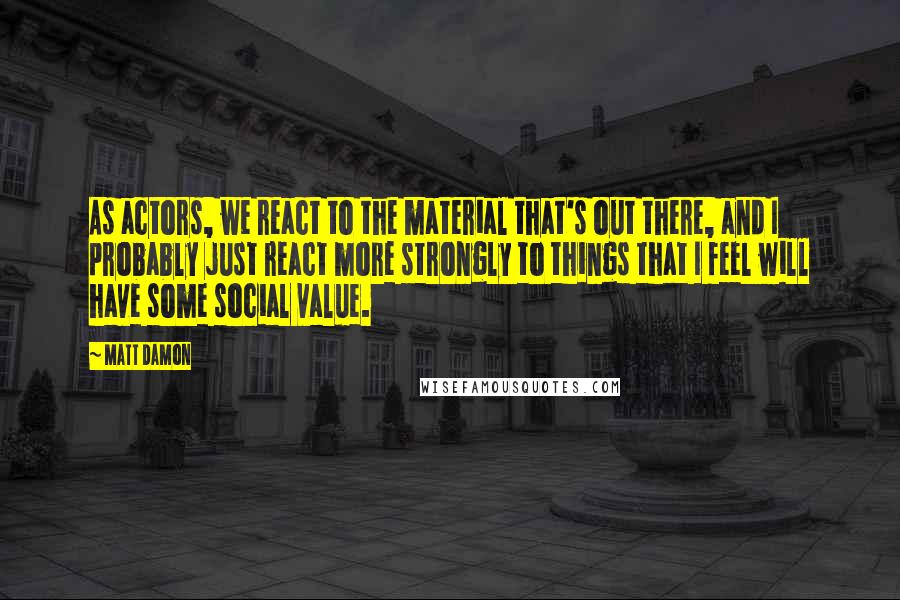 Matt Damon Quotes: As actors, we react to the material that's out there, and I probably just react more strongly to things that I feel will have some social value.