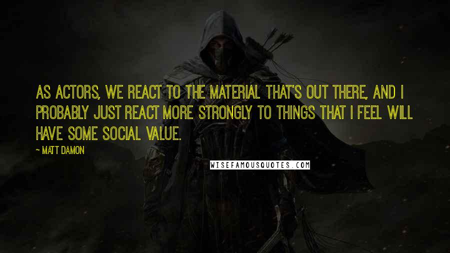 Matt Damon Quotes: As actors, we react to the material that's out there, and I probably just react more strongly to things that I feel will have some social value.