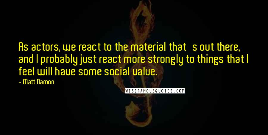 Matt Damon Quotes: As actors, we react to the material that's out there, and I probably just react more strongly to things that I feel will have some social value.