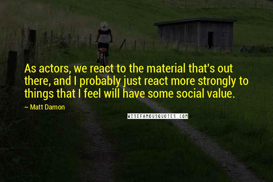 Matt Damon Quotes: As actors, we react to the material that's out there, and I probably just react more strongly to things that I feel will have some social value.