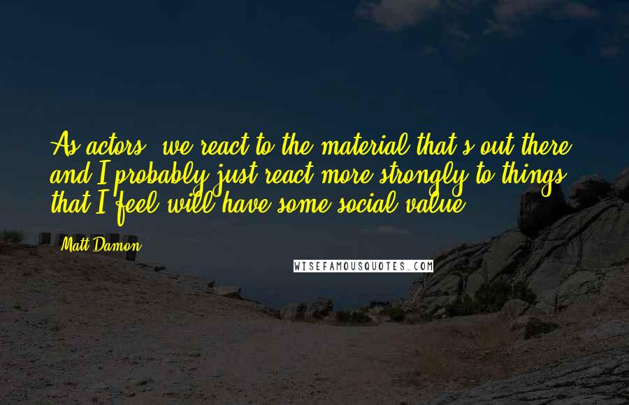 Matt Damon Quotes: As actors, we react to the material that's out there, and I probably just react more strongly to things that I feel will have some social value.