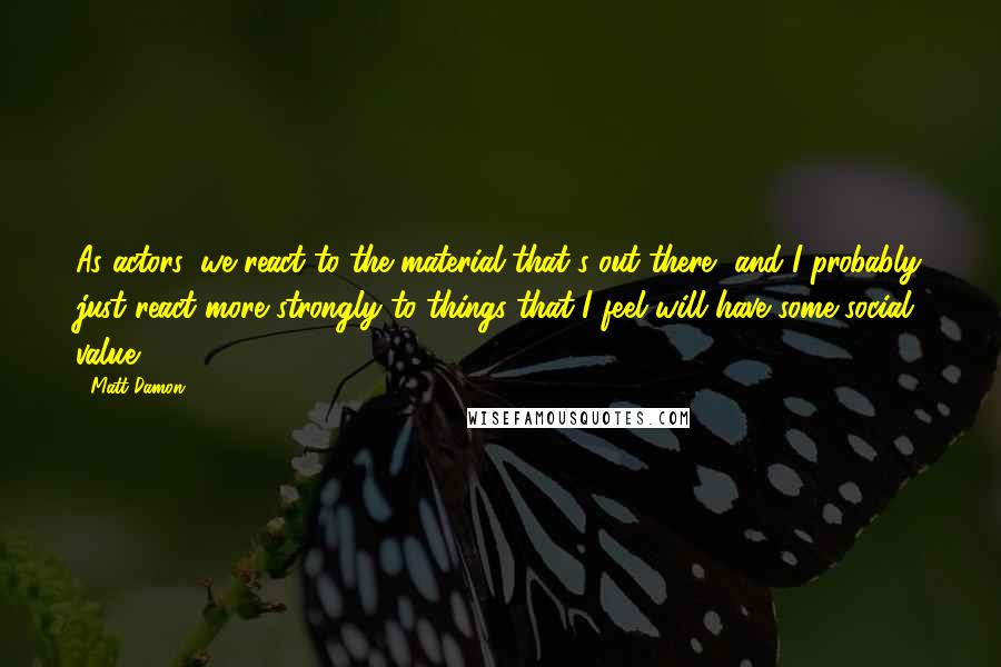 Matt Damon Quotes: As actors, we react to the material that's out there, and I probably just react more strongly to things that I feel will have some social value.