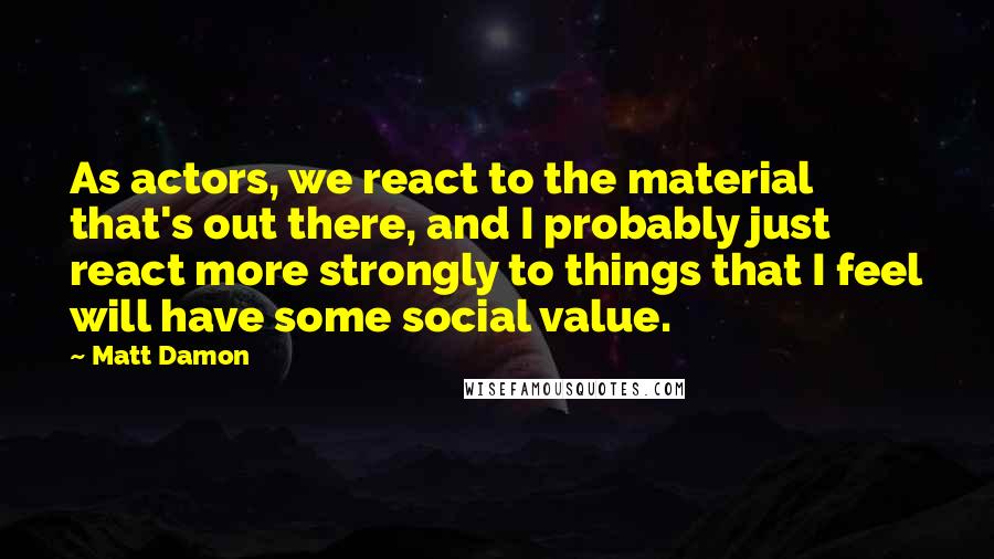 Matt Damon Quotes: As actors, we react to the material that's out there, and I probably just react more strongly to things that I feel will have some social value.