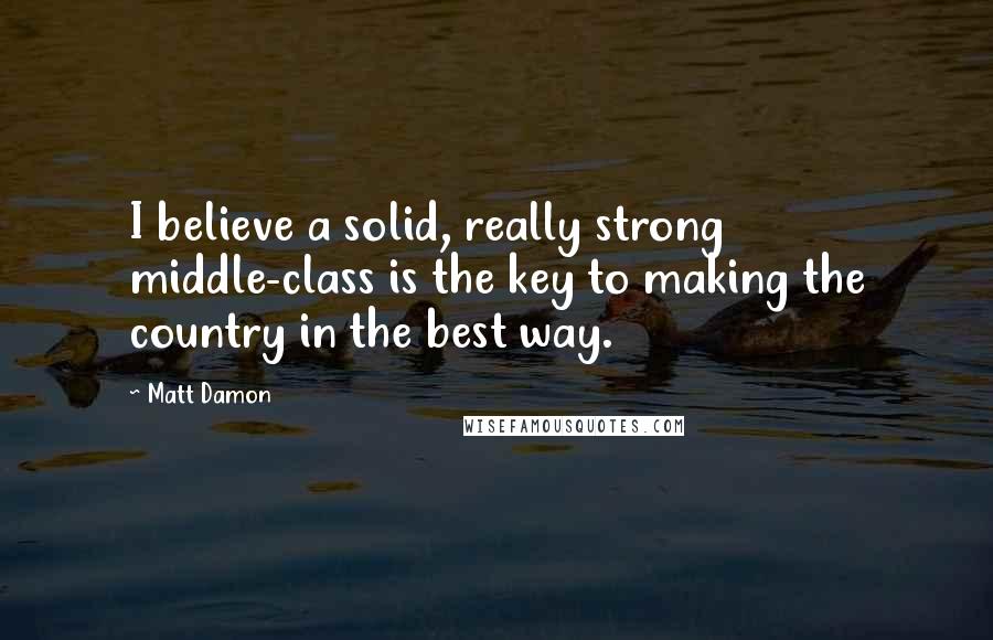 Matt Damon Quotes: I believe a solid, really strong middle-class is the key to making the country in the best way.