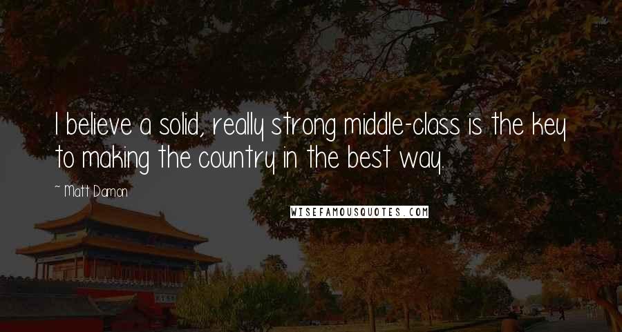 Matt Damon Quotes: I believe a solid, really strong middle-class is the key to making the country in the best way.