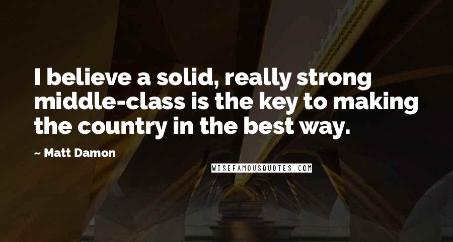 Matt Damon Quotes: I believe a solid, really strong middle-class is the key to making the country in the best way.