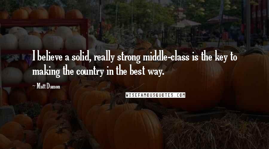 Matt Damon Quotes: I believe a solid, really strong middle-class is the key to making the country in the best way.