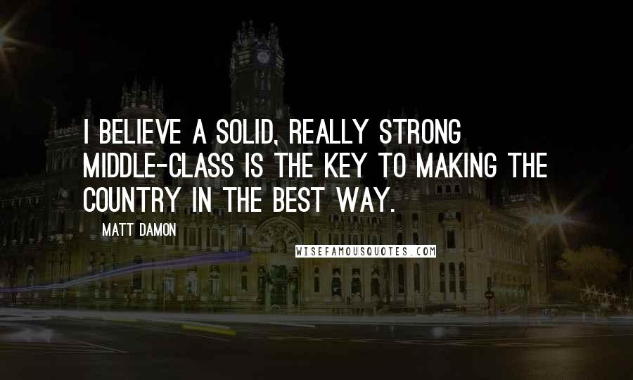 Matt Damon Quotes: I believe a solid, really strong middle-class is the key to making the country in the best way.