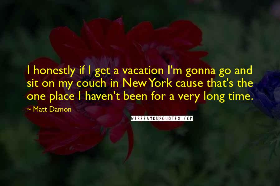 Matt Damon Quotes: I honestly if I get a vacation I'm gonna go and sit on my couch in New York cause that's the one place I haven't been for a very long time.