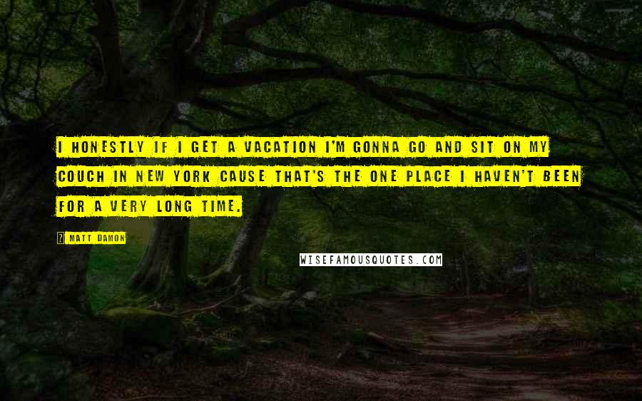 Matt Damon Quotes: I honestly if I get a vacation I'm gonna go and sit on my couch in New York cause that's the one place I haven't been for a very long time.