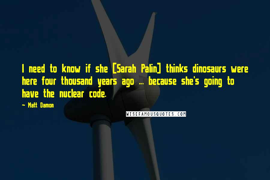 Matt Damon Quotes: I need to know if she [Sarah Palin] thinks dinosaurs were here four thousand years ago ... because she's going to have the nuclear code.