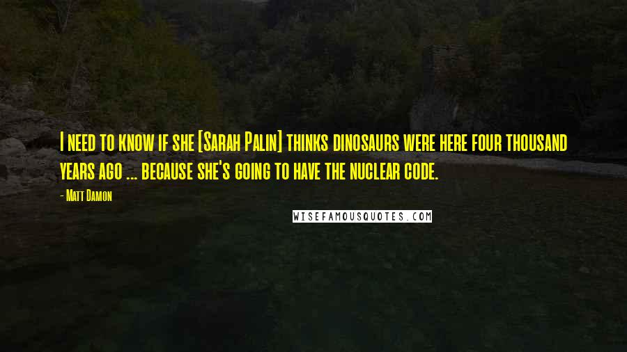 Matt Damon Quotes: I need to know if she [Sarah Palin] thinks dinosaurs were here four thousand years ago ... because she's going to have the nuclear code.