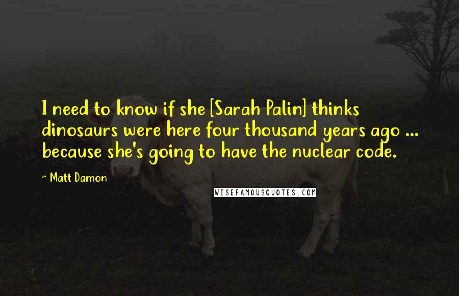 Matt Damon Quotes: I need to know if she [Sarah Palin] thinks dinosaurs were here four thousand years ago ... because she's going to have the nuclear code.