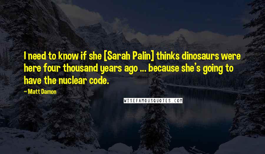 Matt Damon Quotes: I need to know if she [Sarah Palin] thinks dinosaurs were here four thousand years ago ... because she's going to have the nuclear code.