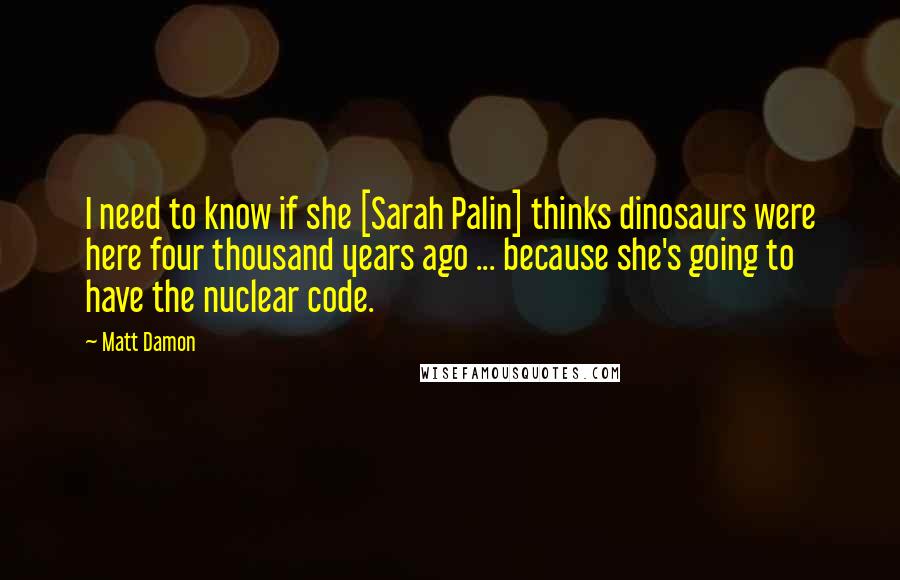 Matt Damon Quotes: I need to know if she [Sarah Palin] thinks dinosaurs were here four thousand years ago ... because she's going to have the nuclear code.