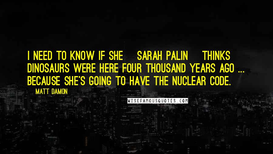 Matt Damon Quotes: I need to know if she [Sarah Palin] thinks dinosaurs were here four thousand years ago ... because she's going to have the nuclear code.