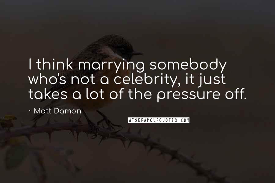 Matt Damon Quotes: I think marrying somebody who's not a celebrity, it just takes a lot of the pressure off.