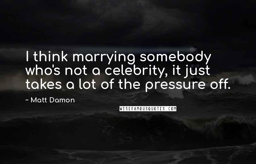 Matt Damon Quotes: I think marrying somebody who's not a celebrity, it just takes a lot of the pressure off.