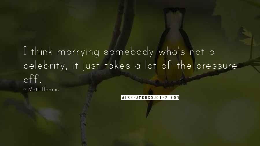 Matt Damon Quotes: I think marrying somebody who's not a celebrity, it just takes a lot of the pressure off.