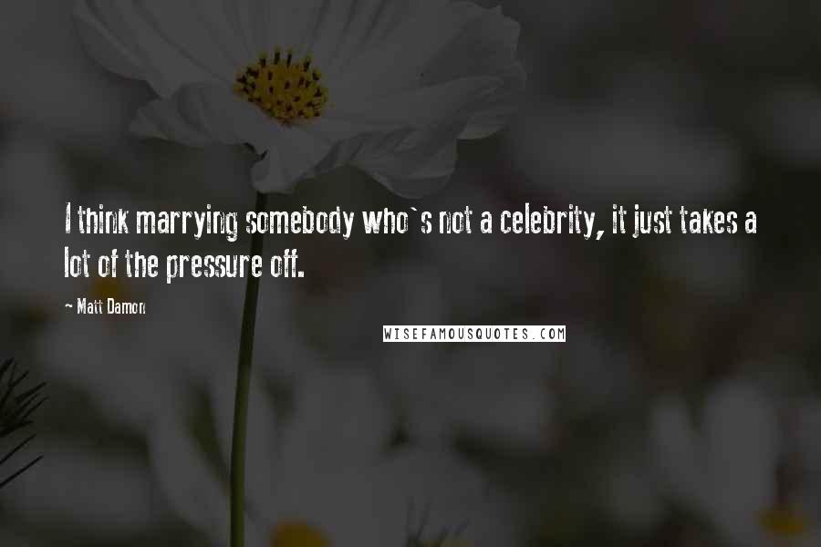 Matt Damon Quotes: I think marrying somebody who's not a celebrity, it just takes a lot of the pressure off.