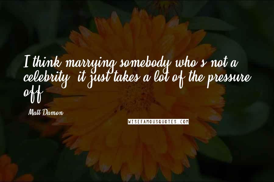 Matt Damon Quotes: I think marrying somebody who's not a celebrity, it just takes a lot of the pressure off.
