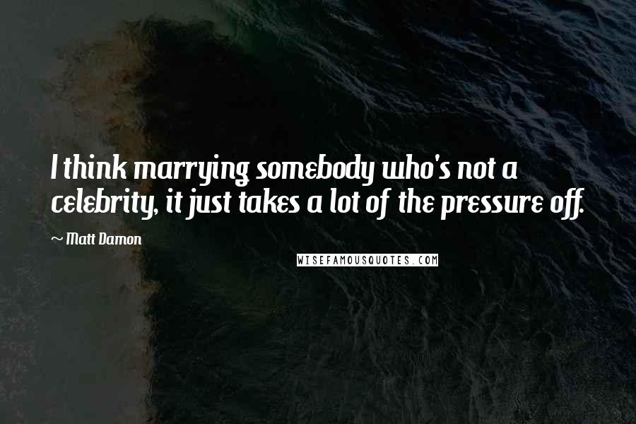 Matt Damon Quotes: I think marrying somebody who's not a celebrity, it just takes a lot of the pressure off.